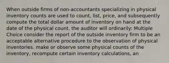 When outside firms of non-accountants specializing in physical inventory counts are used to count, list, price, and subsequently compute the total dollar amount of inventory on hand at the date of the physical count, the auditor will ordinarily: Multiple Choice consider the report of the outside inventory firm to be an acceptable alternative procedure to the observation of physical inventories. make or observe some physical counts of the inventory, recompute certain inventory calculations, an