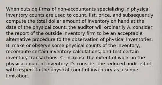 When outside firms of non-accountants specializing in physical inventory counts are used to count, list, price, and subsequently compute the total dollar amount of inventory on hand at the date of the physical count, the auditor will ordinarily A. consider the report of the outside inventory firm to be an acceptable alternative procedure to the observation of physical inventories. B. make or observe some physical counts of the inventory, recompute certain inventory calculations, and test certain inventory transactions. C. increase the extent of work on the physical count of inventory. D. consider the reduced audit effort with respect to the physical count of inventory as a scope limitation.