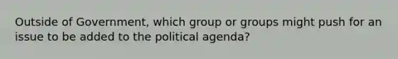 Outside of Government, which group or groups might push for an issue to be added to the political agenda?