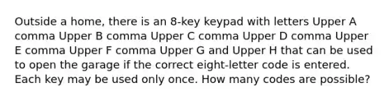 Outside a​ home, there is an 8​-key keypad with letters Upper A comma Upper B comma Upper C comma Upper D comma Upper E comma Upper F comma Upper G and Upper H that can be used to open the garage if the correct eight​-letter code is entered. Each key may be used only once. How many codes are​ possible?