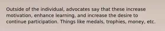 Outside of the individual, advocates say that these increase motivation, enhance learning, and increase the desire to continue participation. Things like medals, trophies, money, etc.