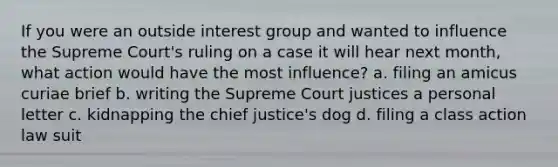 If you were an outside interest group and wanted to influence the Supreme Court's ruling on a case it will hear next month, what action would have the most influence? a. filing an amicus curiae brief b. writing the Supreme Court justices a personal letter c. kidnapping the chief justice's dog d. filing a class action law suit