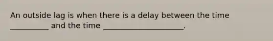 An outside lag is when there is a delay between the time __________ and the time _____________________.