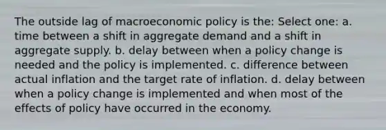 The outside lag of macroeconomic policy is the: Select one: a. time between a shift in aggregate demand and a shift in aggregate supply. b. delay between when a policy change is needed and the policy is implemented. c. difference between actual inflation and the target rate of inflation. d. delay between when a policy change is implemented and when most of the effects of policy have occurred in the economy.