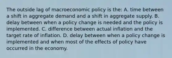 The outside lag of macroeconomic policy is the: A. time between a shift in aggregate demand and a shift in aggregate supply. B. delay between when a policy change is needed and the policy is implemented. C. difference between actual inflation and the target rate of inflation. D. delay between when a policy change is implemented and when most of the effects of policy have occurred in the economy.