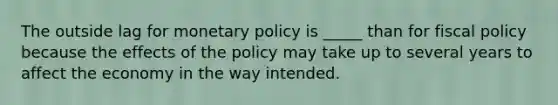 The outside lag for monetary policy is _____ than for fiscal policy because the effects of the policy may take up to several years to affect the economy in the way intended.