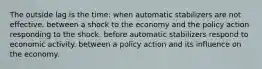 The outside lag is the time: when automatic stabilizers are not effective. between a shock to the economy and the policy action responding to the shock. before automatic stabilizers respond to economic activity. between a policy action and its influence on the economy.