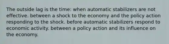 The outside lag is the time: when automatic stabilizers are not effective. between a shock to the economy and the policy action responding to the shock. before automatic stabilizers respond to economic activity. between a policy action and its influence on the economy.