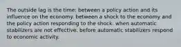 The outside lag is the time: between a policy action and its influence on the economy. between a shock to the economy and the policy action responding to the shock. when automatic stabilizers are not effective. before automatic stabilizers respond to economic activity.