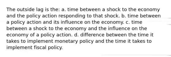 The outside lag is the: a. time between a shock to the economy and the policy action responding to that shock. b. time between a policy action and its influence on the economy. c. time between a shock to the economy and the influence on the economy of a policy action. d. difference between the time it takes to implement monetary policy and the time it takes to implement fiscal policy.