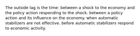 The outside lag is the time: between a shock to the economy and the policy action responding to the shock. between a policy action and its influence on the economy. when automatic stabilizers are not effective. before automatic stabilizers respond to economic activity.