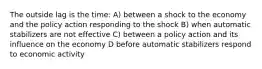 The outside lag is the time: A) between a shock to the economy and the policy action responding to the shock B) when automatic stabilizers are not effective C) between a policy action and its influence on the economy D before automatic stabilizers respond to economic activity