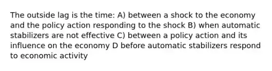 The outside lag is the time: A) between a shock to the economy and the policy action responding to the shock B) when automatic stabilizers are not effective C) between a policy action and its influence on the economy D before automatic stabilizers respond to economic activity