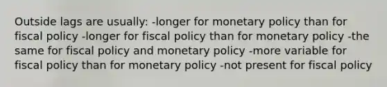 Outside lags are usually: -longer for <a href='https://www.questionai.com/knowledge/kEE0G7Llsx-monetary-policy' class='anchor-knowledge'>monetary policy</a> than for <a href='https://www.questionai.com/knowledge/kPTgdbKdvz-fiscal-policy' class='anchor-knowledge'>fiscal policy</a> -longer for fiscal policy than for monetary policy -the same for fiscal policy and monetary policy -more variable for fiscal policy than for monetary policy -not present for fiscal policy