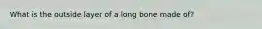 What is the outside layer of a long bone made of?