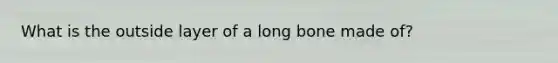 What is the outside layer of a long bone made of?