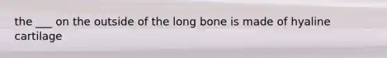 the ___ on the outside of the long bone is made of hyaline cartilage