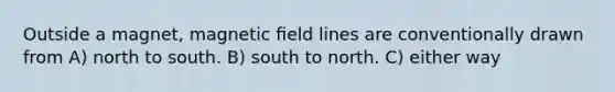 Outside a magnet, magnetic ﬁeld lines are conventionally drawn from A) north to south. B) south to north. C) either way