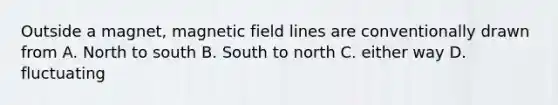 Outside a magnet, magnetic field lines are conventionally drawn from A. North to south B. South to north C. either way D. fluctuating