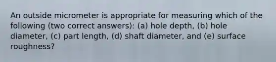 An outside micrometer is appropriate for measuring which of the following (two correct answers): (a) hole depth, (b) hole diameter, (c) part length, (d) shaft diameter, and (e) surface roughness?