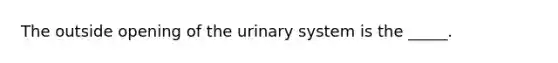 The outside opening of the urinary system is the _____.