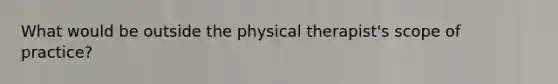 What would be outside the physical therapist's scope of practice?