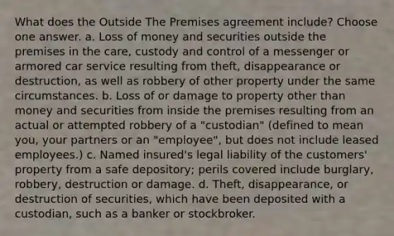 What does the Outside The Premises agreement include? Choose one answer. a. Loss of money and securities outside the premises in the care, custody and control of a messenger or armored car service resulting from theft, disappearance or destruction, as well as robbery of other property under the same circumstances. b. Loss of or damage to property other than money and securities from inside the premises resulting from an actual or attempted robbery of a "custodian" (defined to mean you, your partners or an "employee", but does not include leased employees.) c. Named insured's legal liability of the customers' property from a safe depository; perils covered include burglary, robbery, destruction or damage. d. Theft, disappearance, or destruction of securities, which have been deposited with a custodian, such as a banker or stockbroker.