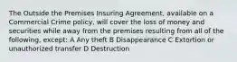 The Outside the Premises Insuring Agreement, available on a Commercial Crime policy, will cover the loss of money and securities while away from the premises resulting from all of the following, except: A Any theft B Disappearance C Extortion or unauthorized transfer D Destruction