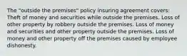 The "outside the premises" policy insuring agreement covers: Theft of money and securities while outside the premises. Loss of other property by robbery outside the premises. Loss of money and securities and other property outside the premises. Loss of money and other property off the premises caused by employee dishonesty.