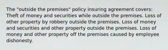 The "outside the premises" policy insuring agreement covers: Theft of money and securities while outside the premises. Loss of other property by robbery outside the premises. Loss of money and securities and other property outside the premises. Loss of money and other property off the premises caused by employee dishonesty.