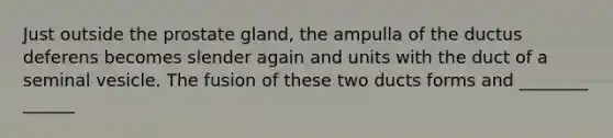 Just outside the prostate gland, the ampulla of the ductus deferens becomes slender again and units with the duct of a seminal vesicle. The fusion of these two ducts forms and ________ ______