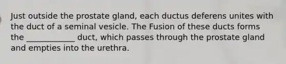 Just outside the prostate gland, each ductus deferens unites with the duct of a seminal vesicle. The Fusion of these ducts forms the ____________ duct, which passes through the prostate gland and empties into the urethra.