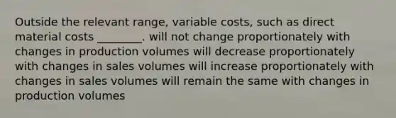 Outside the relevant range, variable costs, such as direct material costs ________. will not change proportionately with changes in production volumes will decrease proportionately with changes in sales volumes will increase proportionately with changes in sales volumes will remain the same with changes in production volumes