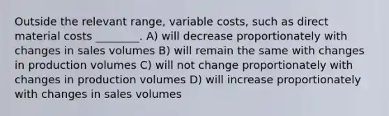 Outside the relevant range, variable costs, such as direct material costs ________. A) will decrease proportionately with changes in sales volumes B) will remain the same with changes in production volumes C) will not change proportionately with changes in production volumes D) will increase proportionately with changes in sales volumes