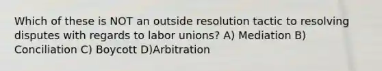 Which of these is NOT an outside resolution tactic to resolving disputes with regards to labor unions? A) Mediation B) Conciliation C) Boycott D)Arbitration