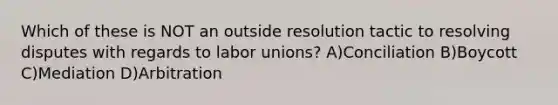 Which of these is NOT an outside resolution tactic to resolving disputes with regards to labor unions? A)Conciliation B)Boycott C)Mediation D)Arbitration