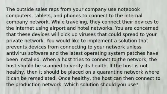 The outside sales reps from your company use notebook computers, tablets, and phones to connect to the internal company network. While traveling, they connect their devices to the Internet using airport and hotel networks. You are concerned that these devices will pick up viruses that could spread to your private network. You would like to implement a solution that prevents devices from connecting to your network unless antivirus software and the latest operating system patches have been installed. When a host tries to connect to the network, the host should be scanned to verify its health. If the host is not healthy, then it should be placed on a quarantine network where it can be remediated. Once healthy, the host can then connect to the production network. Which solution should you use?