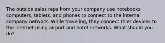 The outside sales reps from your company use notebooks computers, tablets, and phones to connect to the internal company network. While traveling, they connect thier devices to the internet using airport and hotel networks. What should you do?