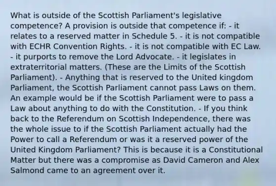 What is outside of the Scottish Parliament's legislative competence? A provision is outside that competence if: - it relates to a reserved matter in Schedule 5. - it is not compatible with ECHR Convention Rights. - it is not compatible with EC Law. - it purports to remove the Lord Advocate. - it legislates in extraterritorial matters. (These are the Limits of the Scottish Parliament). - Anything that is reserved to the United kingdom Parliament, the Scottish Parliament cannot pass Laws on them. An example would be if the Scottish Parliament were to pass a Law about anything to do with the Constitution. - If you think back to the Referendum on Scottish Independence, there was the whole issue to if the Scottish Parliament actually had the Power to call a Referendum or was it a reserved power of the United Kingdom Parliament? This is because it is a Constitutional Matter but there was a compromise as David Cameron and Alex Salmond came to an agreement over it.