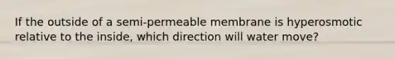 If the outside of a semi-permeable membrane is hyperosmotic relative to the inside, which direction will water move?