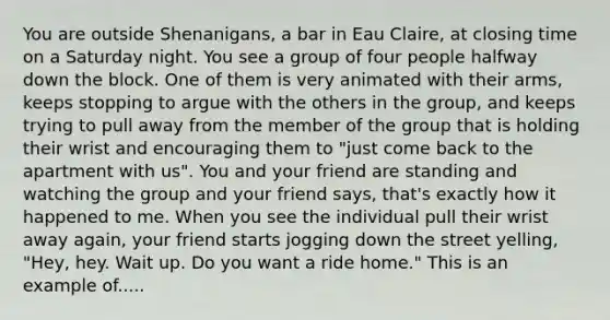 You are outside Shenanigans, a bar in Eau Claire, at closing time on a Saturday night. You see a group of four people halfway down the block. One of them is very animated with their arms, keeps stopping to argue with the others in the group, and keeps trying to pull away from the member of the group that is holding their wrist and encouraging them to "just come back to the apartment with us". You and your friend are standing and watching the group and your friend says, that's exactly how it happened to me. When you see the individual pull their wrist away again, your friend starts jogging down the street yelling, "Hey, hey. Wait up. Do you want a ride home." This is an example of.....