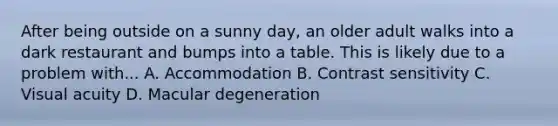 After being outside on a sunny day, an older adult walks into a dark restaurant and bumps into a table. This is likely due to a problem with... A. Accommodation B. Contrast sensitivity C. Visual acuity D. Macular degeneration