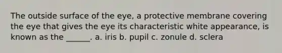 The outside surface of the eye, a protective membrane covering the eye that gives the eye its characteristic white appearance, is known as the ______. a. iris b. pupil c. zonule d. sclera