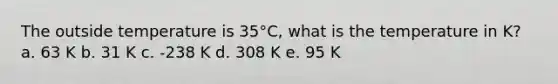 The outside temperature is 35°C, what is the temperature in K? a. 63 K b. 31 K c. -238 K d. 308 K e. 95 K