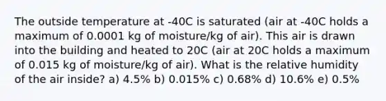 The outside temperature at -40C is saturated (air at -40C holds a maximum of 0.0001 kg of moisture/kg of air). This air is drawn into the building and heated to 20C (air at 20C holds a maximum of 0.015 kg of moisture/kg of air). What is the relative humidity of the air inside? a) 4.5% b) 0.015% c) 0.68% d) 10.6% e) 0.5%