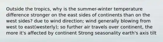 Outside the tropics, why is the summer-winter temperature difference stronger on the east sides of continents than on the west sides? due to wind direction; wind generally blowing from west to east(westerly); so further air travels over continent, the more it's affected by continent Strong seasonality earth's axis tilt