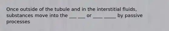 Once outside of the tubule and in the interstitial fluids, substances move into the ___ ___ or ____ _____ by passive processes