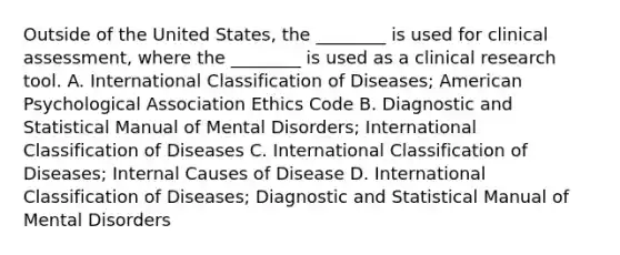 Outside of the United States, the ________ is used for clinical assessment, where the ________ is used as a clinical research tool. A. International Classification of Diseases; American Psychological Association Ethics Code B. Diagnostic and Statistical Manual of Mental Disorders; International Classification of Diseases C. International Classification of Diseases; Internal Causes of Disease D. International Classification of Diseases; Diagnostic and Statistical Manual of Mental Disorders