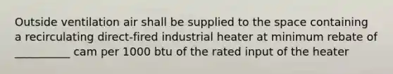 Outside ventilation air shall be supplied to the space containing a recirculating direct-fired industrial heater at minimum rebate of __________ cam per 1000 btu of the rated input of the heater