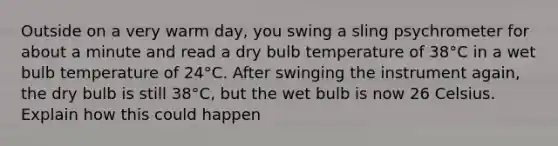 Outside on a very warm day, you swing a sling psychrometer for about a minute and read a dry bulb temperature of 38°C in a wet bulb temperature of 24°C. After swinging the instrument again, the dry bulb is still 38°C, but the wet bulb is now 26 Celsius. Explain how this could happen